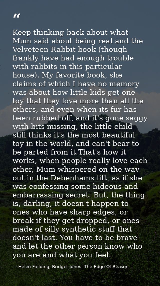Keep thinking back about what Mum said about being real and the Velveteen Rabbit book (though frankly have had enough tr — Helen Fielding, Bridget Jones: The Edge Of Reason