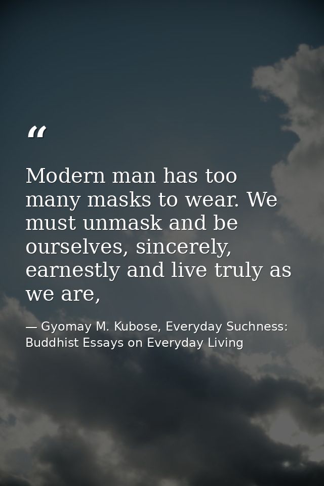 Modern man has too many masks to wear. We must unmask and be ourselves, sincerely, earnestly and live truly as we are, — Gyomay M. Kubose, Everyday Suchness: Buddhist Essays on Everyday Living