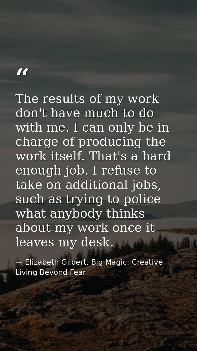The results of my work don't have much to do with me. I can only be in charge of producing the work itself. That's a har — Elizabeth Gilbert, Big Magic: Creative Living Beyond Fear