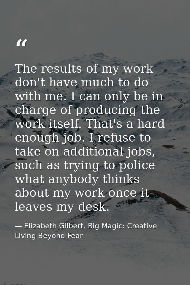 The results of my work don't have much to do with me. I can only be in charge of producing the work itself. That's a har — Elizabeth Gilbert, Big Magic: Creative Living Beyond Fear