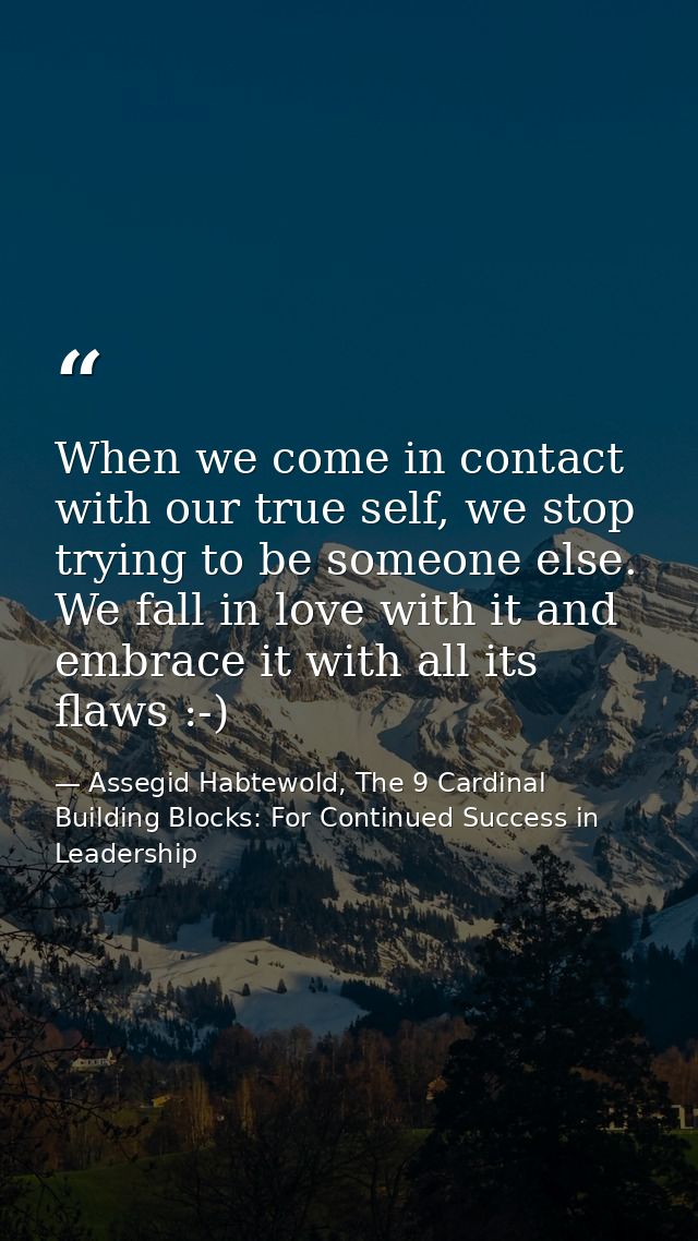 When we come in contact with our true self, we stop trying to be someone else. We fall in love with it and embrace it wi — Assegid Habtewold, The 9 Cardinal Building Blocks: For Continued Success in Leadership