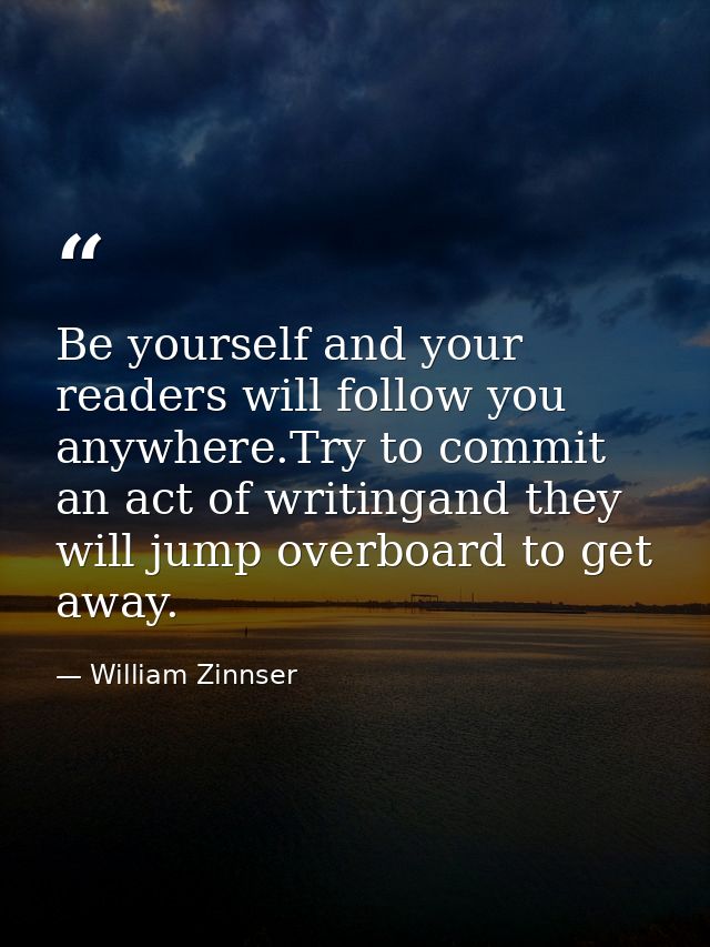 Be yourself and your readers will follow you anywhere.Try to commit an act of writingand they will jump overboard to get — William Zinnser
