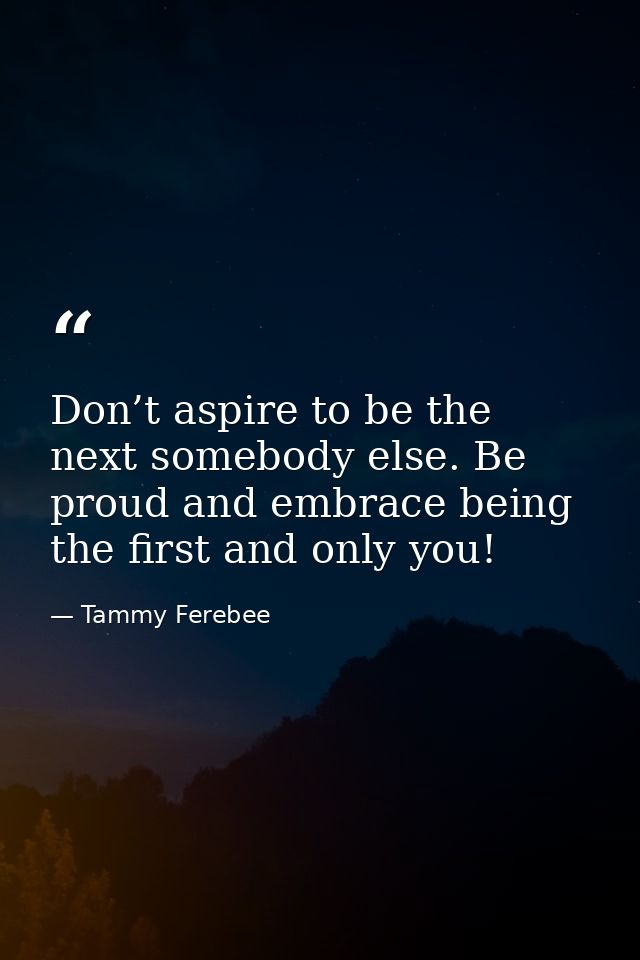Don’t aspire to be the next somebody else. Be proud and embrace being the first and only you! — Tammy Ferebee