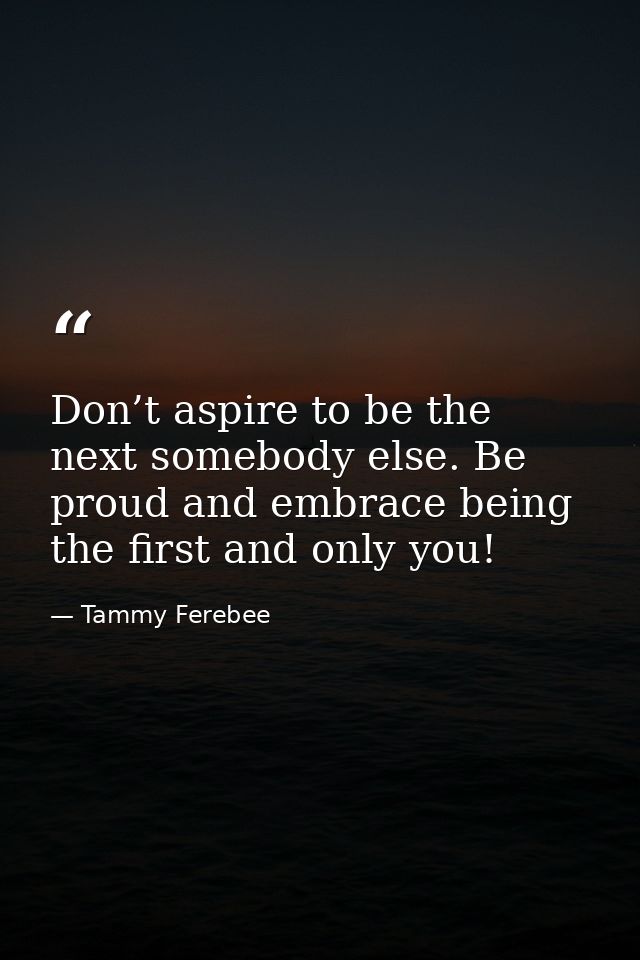 Don’t aspire to be the next somebody else. Be proud and embrace being the first and only you! — Tammy Ferebee