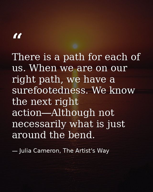 There is a path for each of us. When we are on our right path, we have a surefootedness. We know the next right action―A — Julia Cameron, The Artist's Way