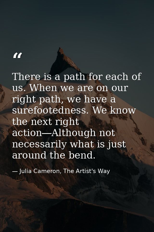 There is a path for each of us. When we are on our right path, we have a surefootedness. We know the next right action―A — Julia Cameron, The Artist's Way