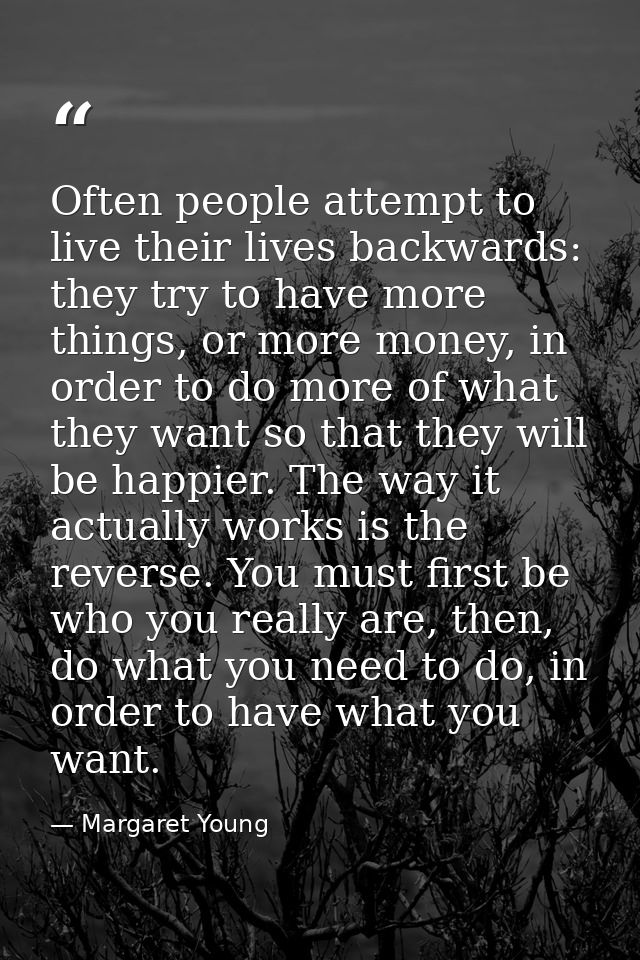 Often people attempt to live their lives backwards: they try to have more things, or more money, in order to do more of  — Margaret Young