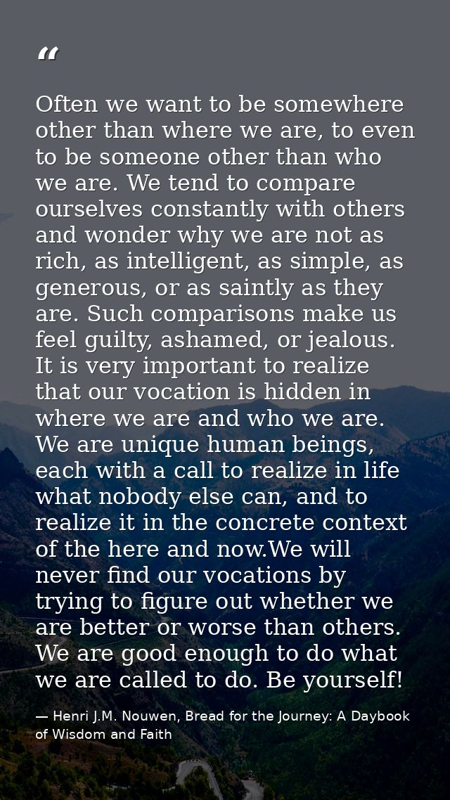 Often we want to be somewhere other than where we are, to even to be someone other than who we are. We tend to compare o — Henri J.M. Nouwen, Bread for the Journey: A Daybook of Wisdom and Faith