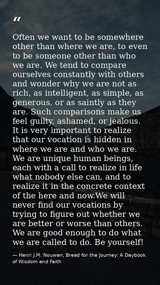 Often we want to be somewhere other than where we are, to even to be someone other than who we are. We tend to compare o — Henri J.M. Nouwen, Bread for the Journey: A Daybook of Wisdom and Faith