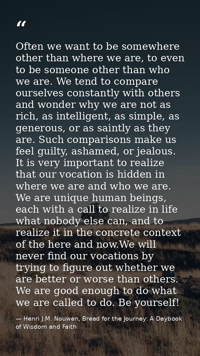 Often we want to be somewhere other than where we are, to even to be someone other than who we are. We tend to compare o — Henri J.M. Nouwen, Bread for the Journey: A Daybook of Wisdom and Faith
