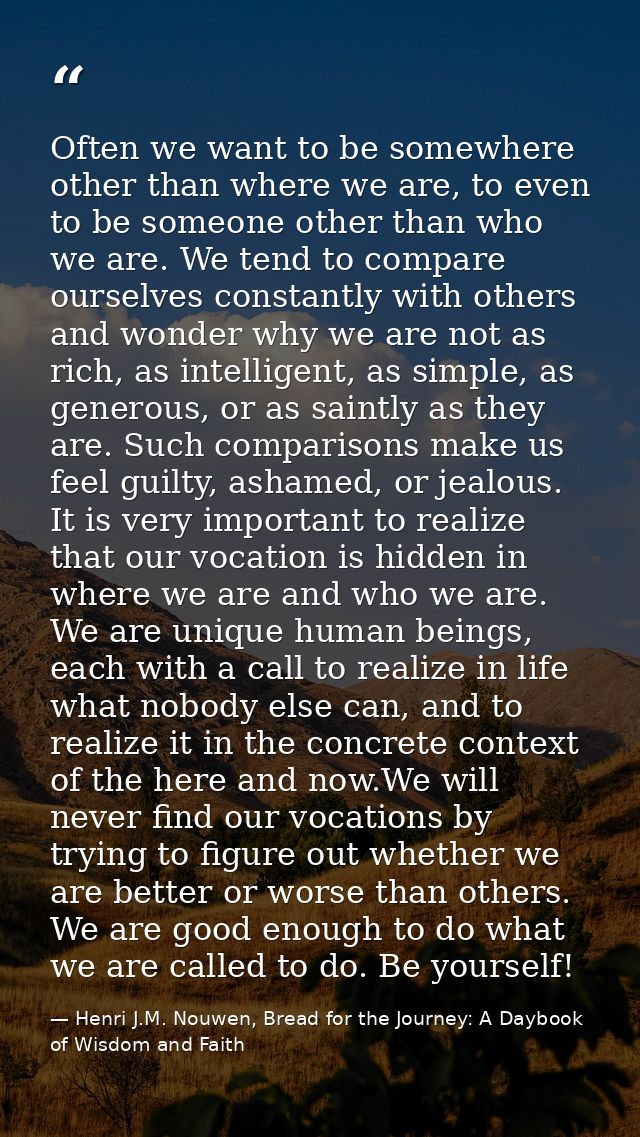 Often we want to be somewhere other than where we are, to even to be someone other than who we are. We tend to compare o — Henri J.M. Nouwen, Bread for the Journey: A Daybook of Wisdom and Faith