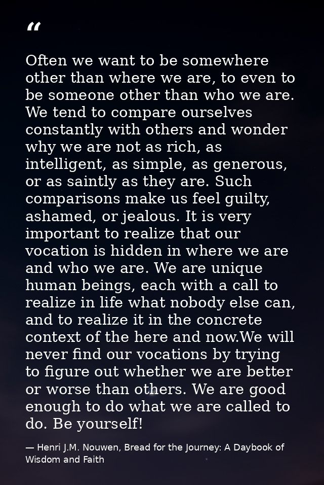 Often we want to be somewhere other than where we are, to even to be someone other than who we are. We tend to compare o — Henri J.M. Nouwen, Bread for the Journey: A Daybook of Wisdom and Faith