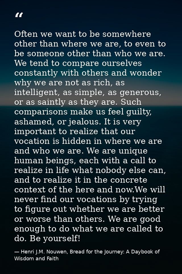 Often we want to be somewhere other than where we are, to even to be someone other than who we are. We tend to compare o — Henri J.M. Nouwen, Bread for the Journey: A Daybook of Wisdom and Faith
