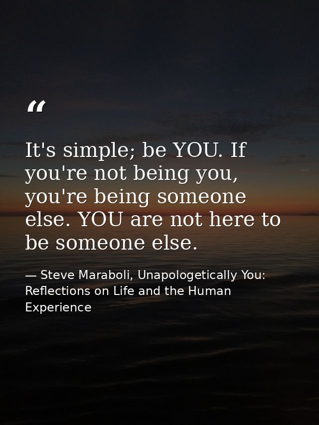It's simple; be YOU. If you're not being you, you're being someone else. YOU are not here to be someone else. — Steve Maraboli, Unapologetically You: Reflections on Life and the Human Experience