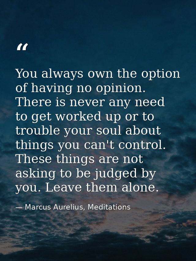 You always own the option of having no opinion. There is never any need to get worked up or to trouble your soul about t — Marcus Aurelius, Meditations