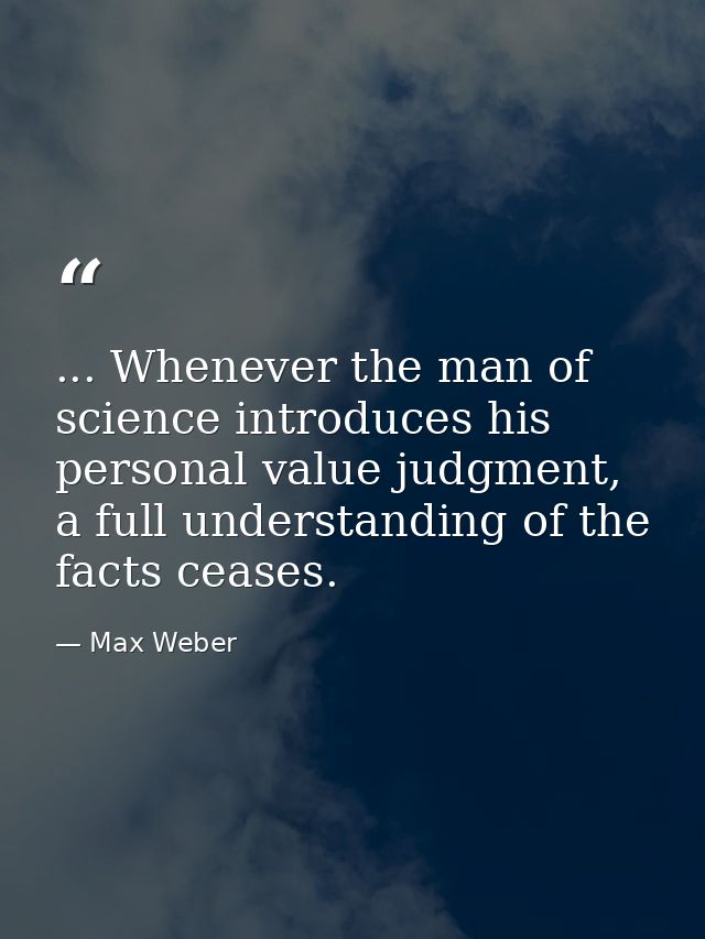 ... Whenever the man of science introduces his personal value judgment, a full understanding of the facts ceases. — Max Weber
