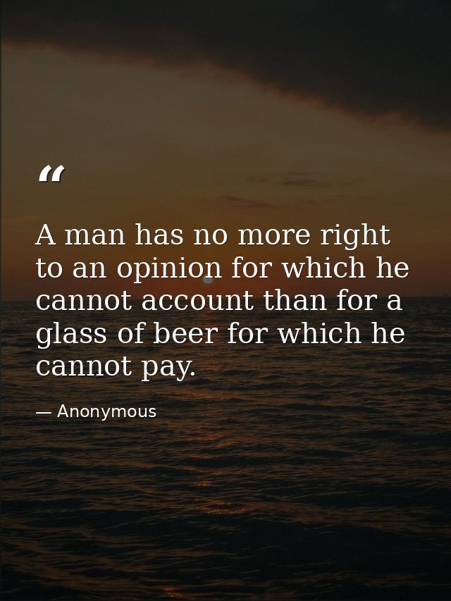 A man has no more right to an opinion for which he cannot account than for a glass of beer for which he cannot pay. — Anonymous