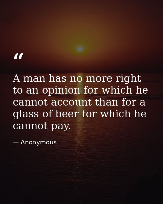 A man has no more right to an opinion for which he cannot account than for a glass of beer for which he cannot pay. — Anonymous