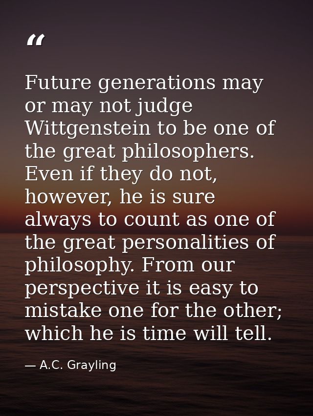 Future generations may or may not judge Wittgenstein to be one of the great philosophers. Even if they do not, however,  — A.C. Grayling