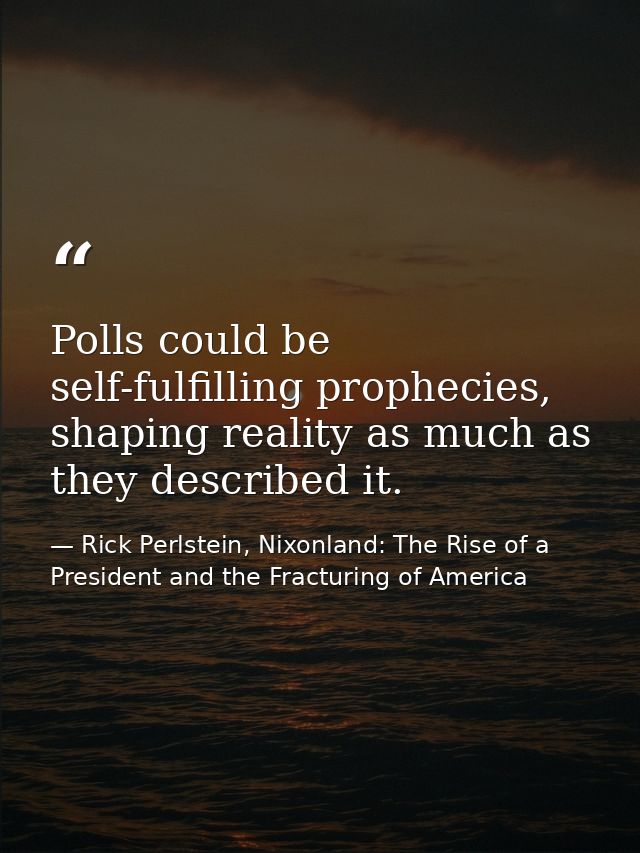 Polls could be self-fulfilling prophecies, shaping reality as much as they described it. — Rick Perlstein, Nixonland: The Rise of a President and the Fracturing of America