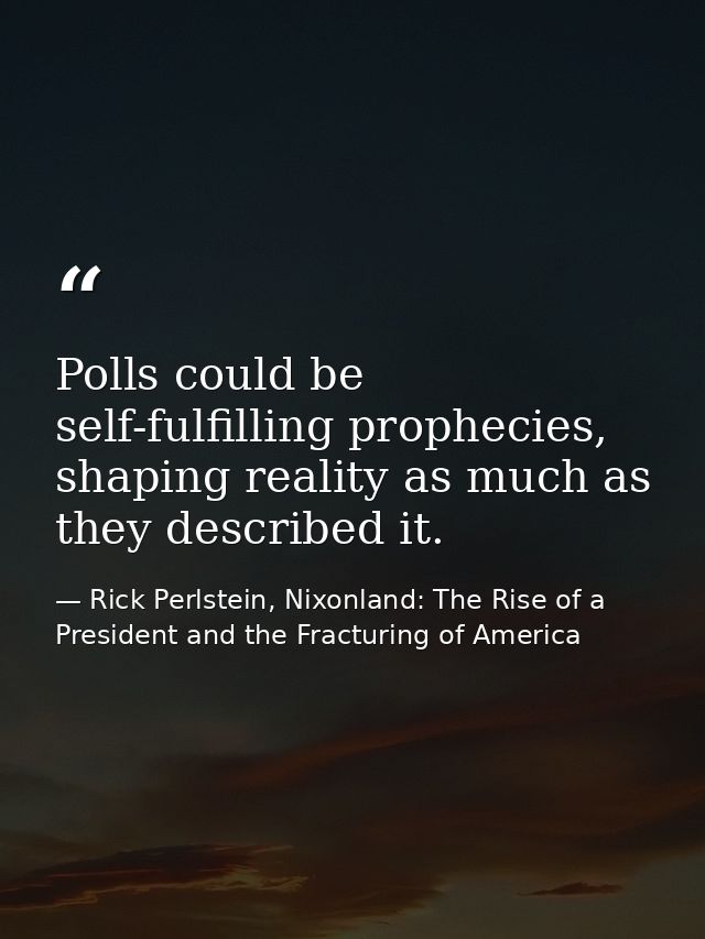 Polls could be self-fulfilling prophecies, shaping reality as much as they described it. — Rick Perlstein, Nixonland: The Rise of a President and the Fracturing of America
