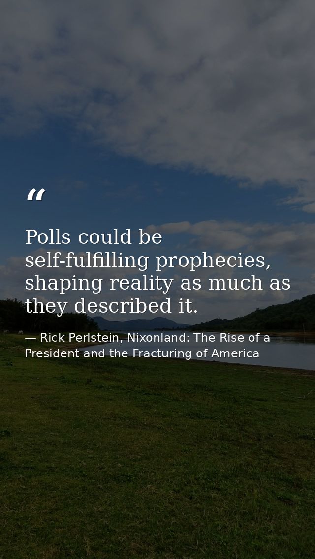 Polls could be self-fulfilling prophecies, shaping reality as much as they described it. — Rick Perlstein, Nixonland: The Rise of a President and the Fracturing of America