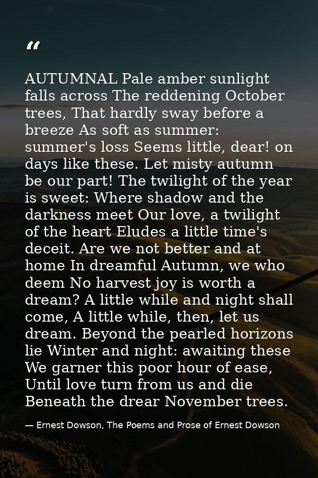 AUTUMNAL Pale amber sunlight falls across The reddening October trees, That hardly sway before a breeze As soft as summe — Ernest Dowson, The Poems and Prose of Ernest Dowson