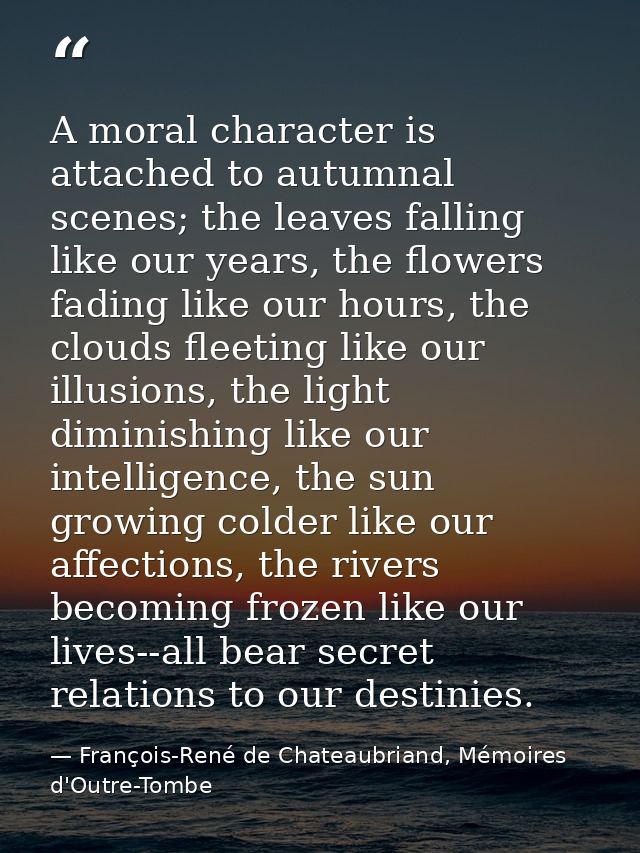 A moral character is attached to autumnal scenes; the leaves falling like our years, the flowers fading like our hours,  — François-René de Chateaubriand, Mémoires d'Outre-Tombe