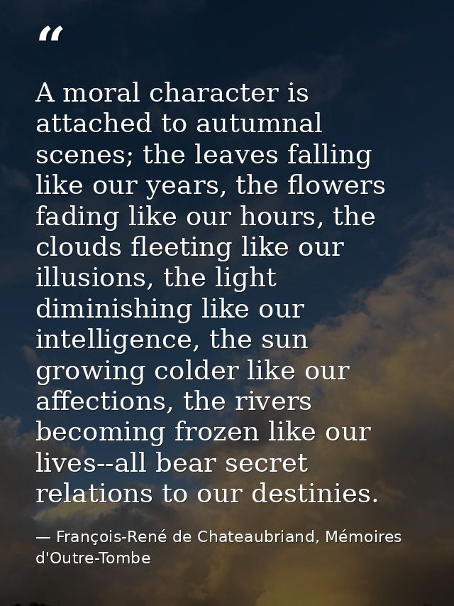 A moral character is attached to autumnal scenes; the leaves falling like our years, the flowers fading like our hours,  — François-René de Chateaubriand, Mémoires d'Outre-Tombe