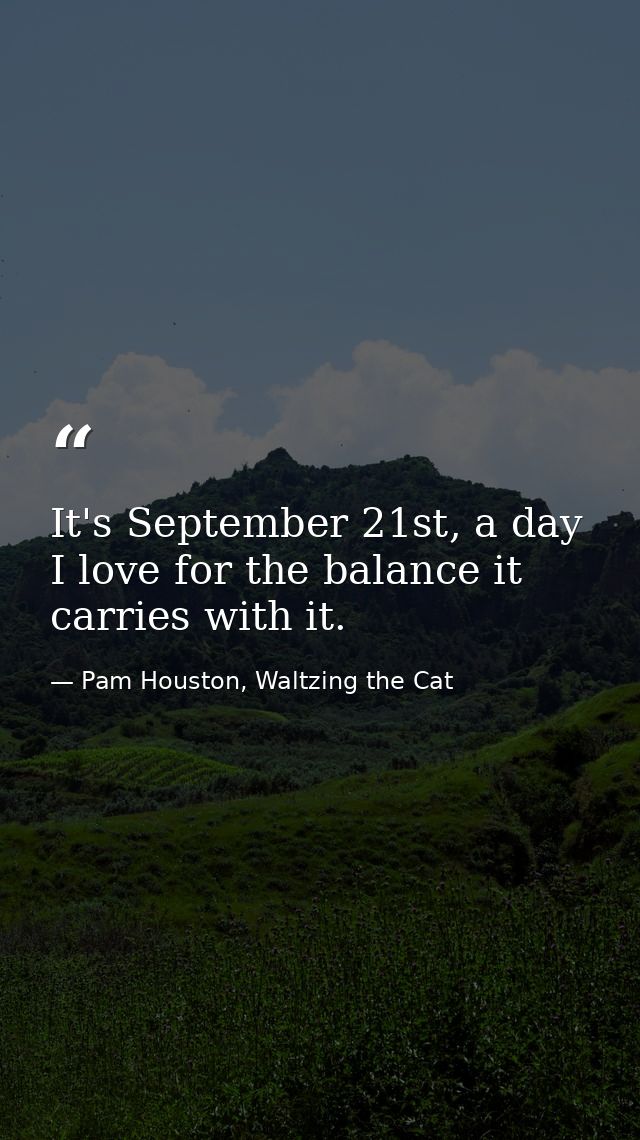 It's September 21st, a day I love for the balance it carries with it. — Pam Houston, Waltzing the Cat