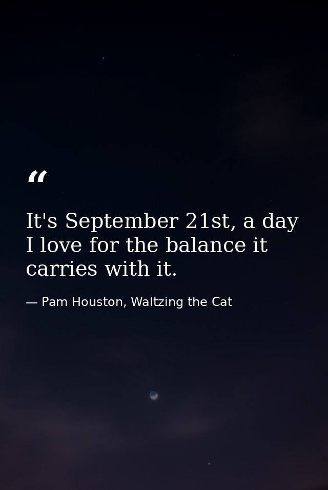 It's September 21st, a day I love for the balance it carries with it. — Pam Houston, Waltzing the Cat