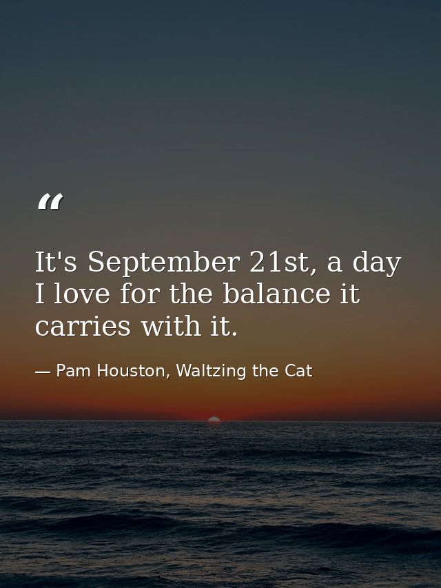 It's September 21st, a day I love for the balance it carries with it. — Pam Houston, Waltzing the Cat