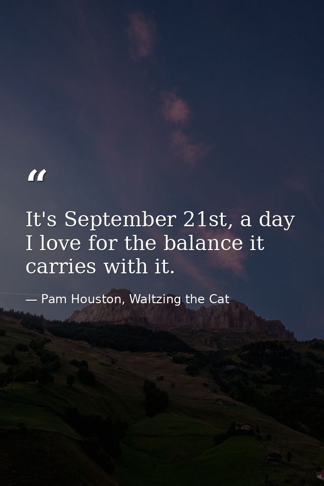 It's September 21st, a day I love for the balance it carries with it. — Pam Houston, Waltzing the Cat