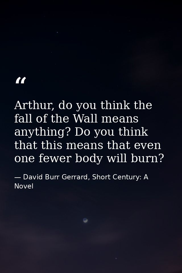 Arthur, do you think the fall of the Wall means anything? Do you think that this means that even one fewer body will bur — David Burr Gerrard, Short Century: A Novel