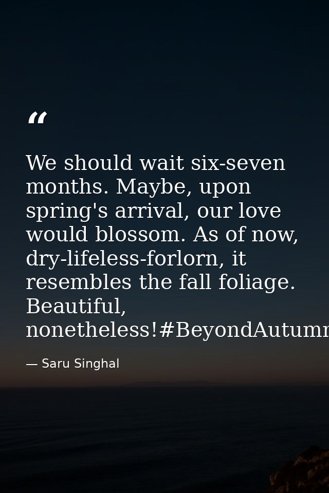 We should wait six-seven months. Maybe, upon spring's arrival, our love would blossom. As of now, dry-lifeless-forlorn,  — Saru Singhal