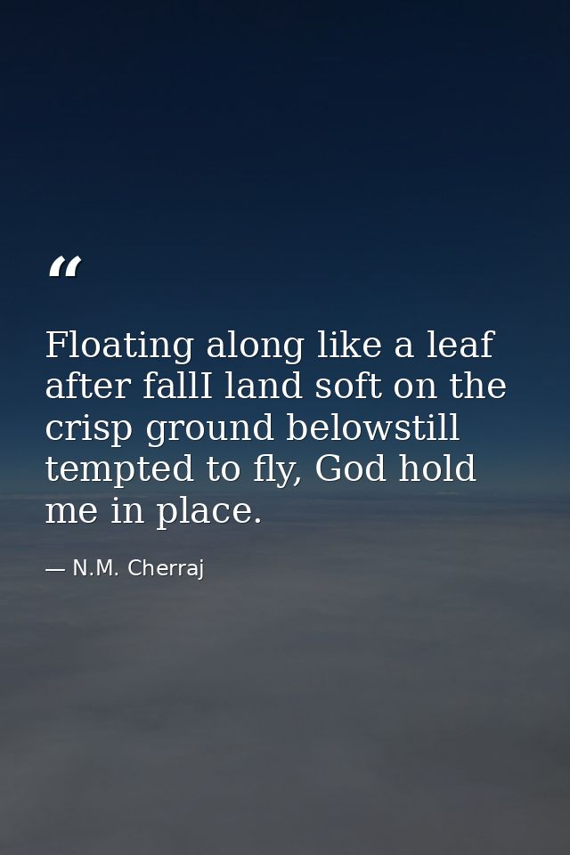 Floating along like a leaf after fallI land soft on the crisp ground belowstill tempted to fly, God hold me in place. — N.M. Cherraj