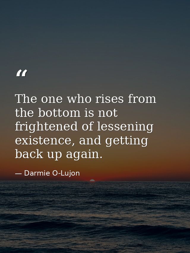 The one who rises from the bottom is not frightened of lessening existence, and getting back up again. — Darmie O-Lujon