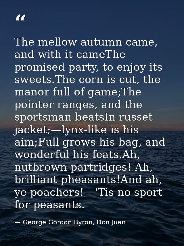The mellow autumn came, and with it cameThe promised party, to enjoy its sweets.The corn is cut, the manor full of game; — George Gordon Byron, Don Juan