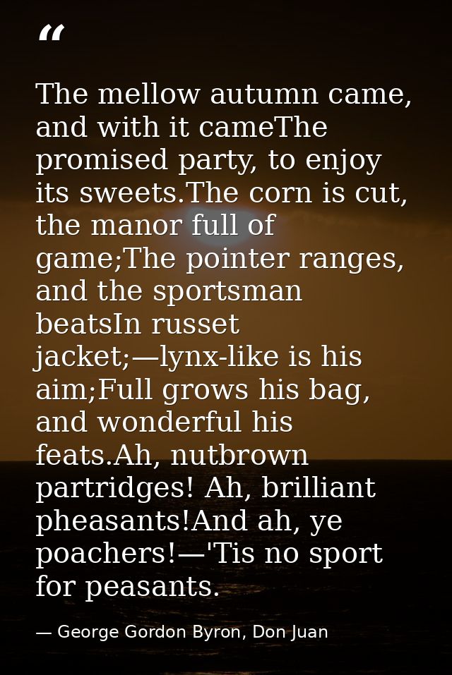 The mellow autumn came, and with it cameThe promised party, to enjoy its sweets.The corn is cut, the manor full of game; — George Gordon Byron, Don Juan