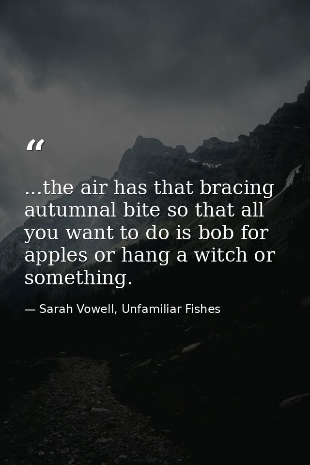 ...the air has that bracing autumnal bite so that all you want to do is bob for apples or hang a witch or something. — Sarah Vowell, Unfamiliar Fishes