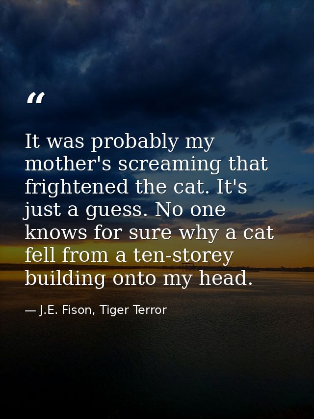 It was probably my mother's screaming that frightened the cat. It's just a guess. No one knows for sure why a cat fell f — J.E. Fison, Tiger Terror