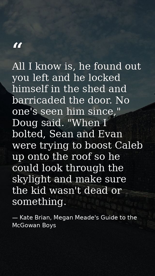 All I know is, he found out you left and he locked himself in the shed and barricaded the door. No one's seen him since, — Kate Brian, Megan Meade's Guide to the McGowan Boys