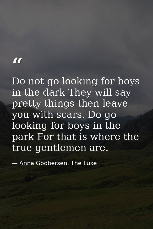 Do not go looking for boys in the dark They will say pretty things then leave you with scars. Do go looking for boys in  — Anna Godbersen, The Luxe