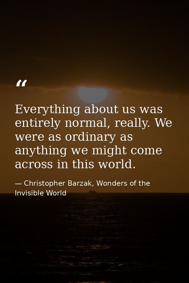 Everything about us was entirely normal, really. We were as ordinary as anything we might come across in this world. — Christopher Barzak, Wonders of the Invisible World