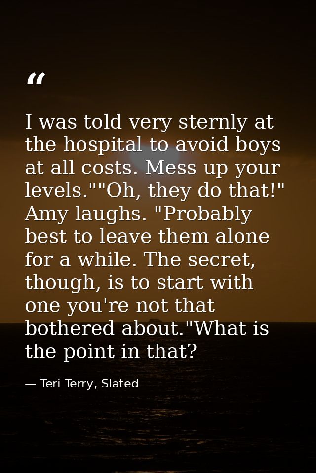 I was told very sternly at the hospital to avoid boys at all costs. Mess up your levels.""Oh, they do that!" Amy laughs. — Teri Terry, Slated