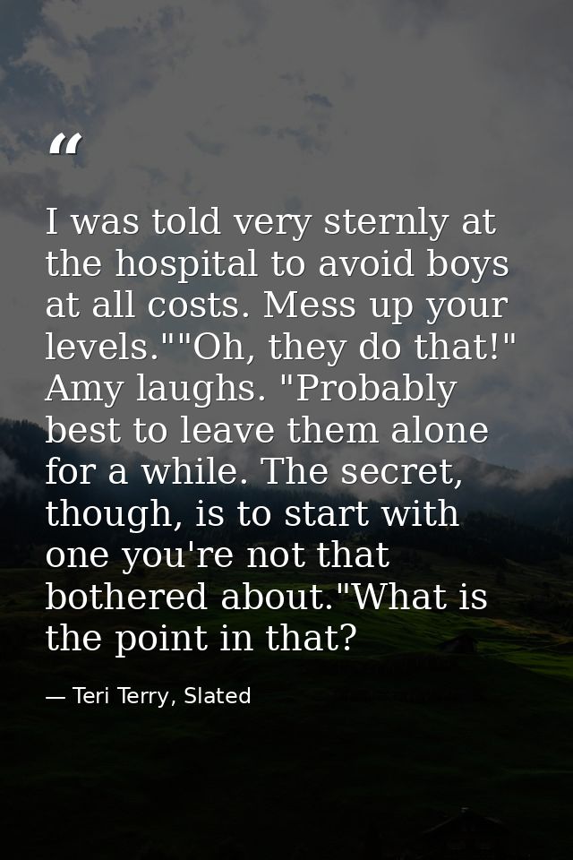I was told very sternly at the hospital to avoid boys at all costs. Mess up your levels.""Oh, they do that!" Amy laughs. — Teri Terry, Slated