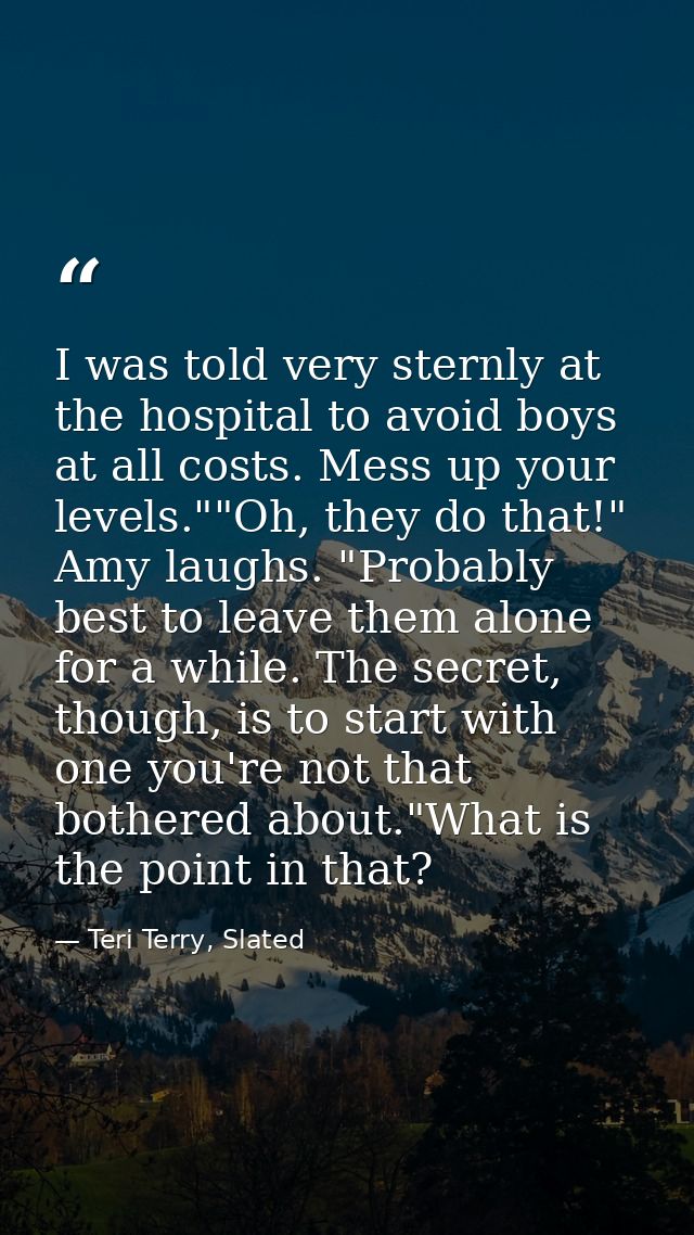 I was told very sternly at the hospital to avoid boys at all costs. Mess up your levels.""Oh, they do that!" Amy laughs. — Teri Terry, Slated