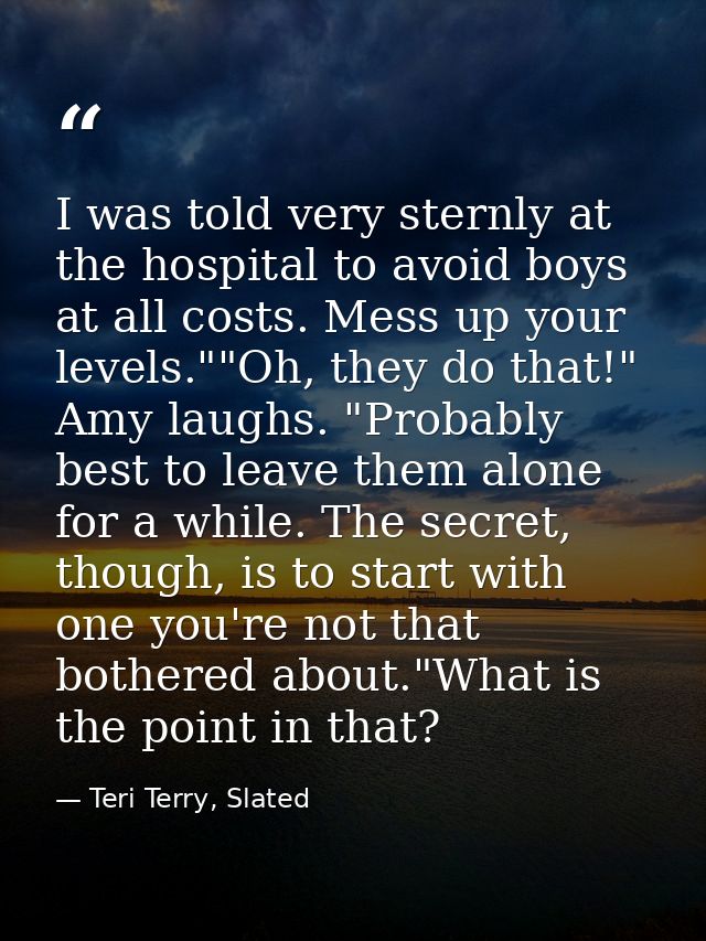 I was told very sternly at the hospital to avoid boys at all costs. Mess up your levels.""Oh, they do that!" Amy laughs. — Teri Terry, Slated
