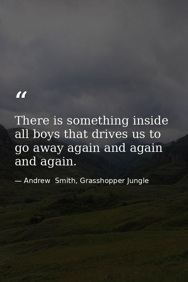 There is something inside all boys that drives us to go away again and again and again. — Andrew  Smith, Grasshopper Jungle