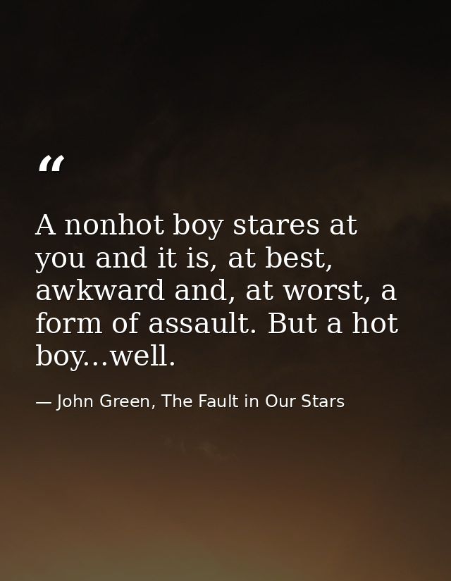 A nonhot boy stares at you and it is, at best, awkward and, at worst, a form of assault. But a hot boy...well. — John Green, The Fault in Our Stars